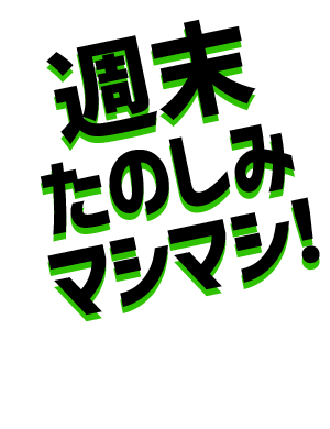 週末たのしみマシマシ!