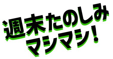 週末たのしみマシマシ!