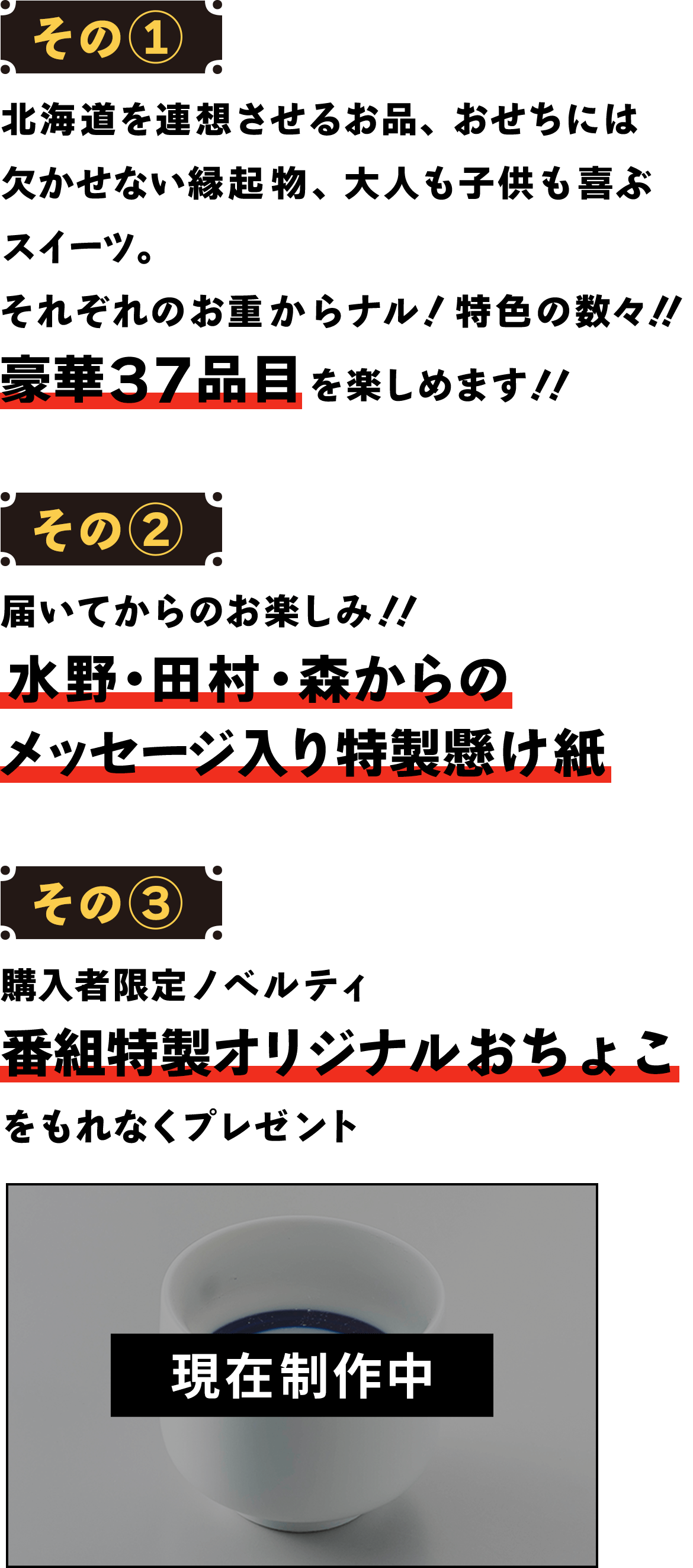 【その1】北海道を連想させるお品、おせちには欠かせない縁起物、大人も子供も喜ぶスイーツ。それぞれのお重からナル！特色の数々！！豪華37品目を楽しめます！！【その2】届いてからのお楽しみ！！水野・田村・森からのメッセージ入り特製懸け紙【その3】購入者限定ノベルティ『番組特製オリジナルおちょこ』をもれなくプレゼント