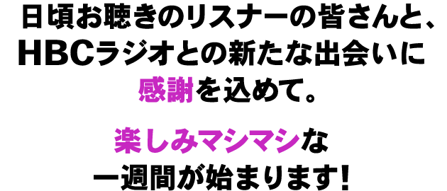 日頃お聴きのリスナーの皆さんと、HBCラジオとの新たな出会いに感謝を込めて。楽しみマシマシな1週間が始まります！