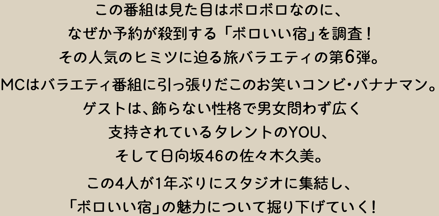 この番組は、見た目はボロボロなのに、なぜか予約が殺到する「ボロいい宿」を調査！その人気のヒミツに迫る旅バラエティの第6弾。MCはバラエティ番組に引っ張りだこのお笑いコンビ・バナナマン。ゲストは、飾らない性格で男女問わず広く支持されているタレントのYOU、そして日向坂46の佐々木久美。この4人が1年ぶりにスタジオに集結し、「ボロいい宿」の魅力について掘り下げていく！