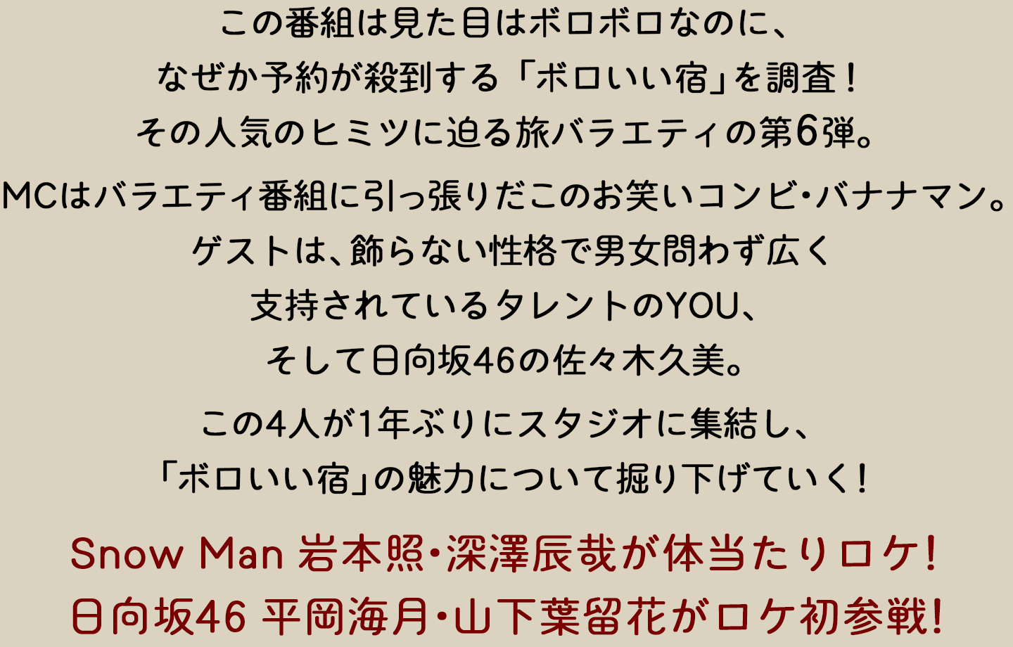 この番組は、見た目はボロボロなのに、なぜか予約が殺到する「ボロいい宿」を調査！その人気のヒミツに迫る旅バラエティの第6弾。MCはバラエティ番組に引っ張りだこのお笑いコンビ・バナナマン。ゲストは、飾らない性格で男女問わず広く支持されているタレントのYOU、そして日向坂46の佐々木久美。この4人が1年ぶりにスタジオに集結し、「ボロいい宿」の魅力について掘り下げていく！Snow Man 岩本照・深澤辰哉が体当たりロケ！日向坂46 平岡海月・山下葉留花がロケ初参戦！