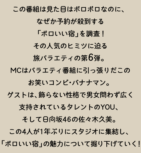 この番組は、見た目はボロボロなのに、なぜか予約が殺到する「ボロいい宿」を調査！その人気のヒミツに迫る旅バラエティの第6弾。MCはバラエティ番組に引っ張りだこのお笑いコンビ・バナナマン。ゲストは、飾らない性格で男女問わず広く支持されているタレントのYOU、そして日向坂46の佐々木久美。この4人が1年ぶりにスタジオに集結し、「ボロいい宿」の魅力について掘り下げていく！