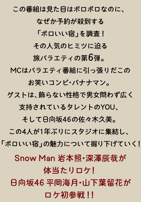 この番組は、見た目はボロボロなのに、なぜか予約が殺到する「ボロいい宿」を調査！その人気のヒミツに迫る旅バラエティの第6弾。MCはバラエティ番組に引っ張りだこのお笑いコンビ・バナナマン。ゲストは、飾らない性格で男女問わず広く支持されているタレントのYOU、そして日向坂46の佐々木久美。この4人が1年ぶりにスタジオに集結し、「ボロいい宿」の魅力について掘り下げていく！Snow Man 岩本照・深澤辰哉が体当たりロケ！日向坂46 平岡海月・山下葉留花がロケ初参戦！